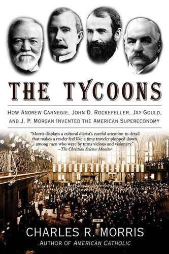The Tycoons How Andrew Carnegie, John D. Rockefeller, Jay Gould, and J. P. Morgan Invented the American Supereconomy