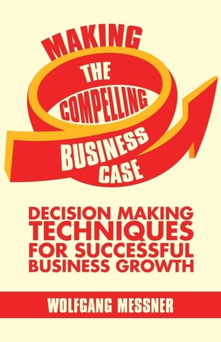Making the Compelling Business Case Decision-Making Techniques for Successful Business Growth